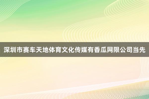 深圳市赛车天地体育文化传媒有香瓜网限公司当先
