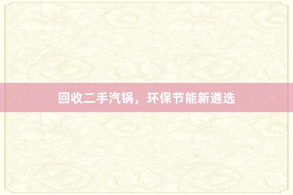 回收二手汽锅，环保节能新遴选